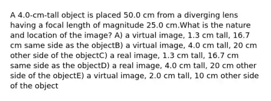 A 4.0-cm-tall object is placed 50.0 cm from a diverging lens having a focal length of magnitude 25.0 cm.What is the nature and location of the image? A) a virtual image, 1.3 cm tall, 16.7 cm same side as the objectB) a virtual image, 4.0 cm tall, 20 cm other side of the objectC) a real image, 1.3 cm tall, 16.7 cm same side as the objectD) a real image, 4.0 cm tall, 20 cm other side of the objectE) a virtual image, 2.0 cm tall, 10 cm other side of the object