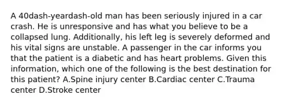 A 40dash-yeardash-old man has been seriously injured in a car crash. He is unresponsive and has what you believe to be a collapsed lung.​ Additionally, his left leg is severely deformed and his vital signs are unstable. A passenger in the car informs you that the patient is a diabetic and has heart problems. Given this​ information, which one of the following is the best destination for this​ patient? A.Spine injury center B.Cardiac center C.Trauma center D.Stroke center