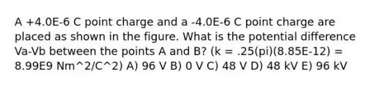 A +4.0E-6 C point charge and a -4.0E-6 C point charge are placed as shown in the figure. What is the potential difference Va-Vb between the points A and B? (k = .25(pi)(8.85E-12) = 8.99E9 Nm^2/C^2) A) 96 V B) 0 V C) 48 V D) 48 kV E) 96 kV