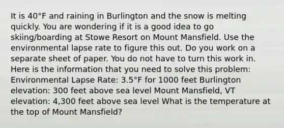 It is 40°F and raining in Burlington and the snow is melting quickly. You are wondering if it is a good idea to go skiing/boarding at Stowe Resort on Mount Mansfield. Use the environmental lapse rate to figure this out. Do you work on a separate sheet of paper. You do not have to turn this work in. Here is the information that you need to solve this problem: Environmental Lapse Rate: 3.5°F for 1000 feet Burlington elevation: 300 feet above sea level Mount Mansfield, VT elevation: 4,300 feet above sea level What is the temperature at the top of Mount Mansfield?