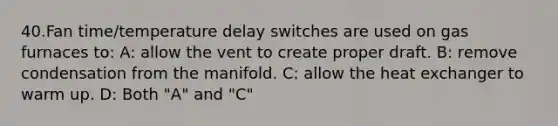 40.Fan time/temperature delay switches are used on gas furnaces to: A: allow the vent to create proper draft. B: remove condensation from the manifold. C: allow the heat exchanger to warm up. D: Both "A" and "C"