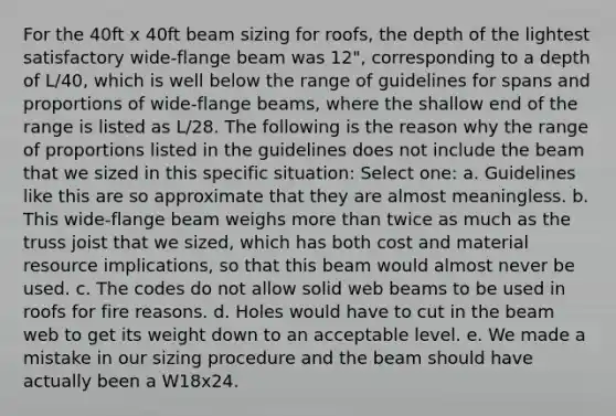 For the 40ft x 40ft beam sizing for roofs, the depth of the lightest satisfactory wide-flange beam was 12", corresponding to a depth of L/40, which is well below the range of guidelines for spans and proportions of wide-flange beams, where the shallow end of the range is listed as L/28. The following is the reason why the range of proportions listed in the guidelines does not include the beam that we sized in this specific situation: Select one: a. Guidelines like this are so approximate that they are almost meaningless. b. This wide-flange beam weighs more than twice as much as the truss joist that we sized, which has both cost and material resource implications, so that this beam would almost never be used. c. The codes do not allow solid web beams to be used in roofs for fire reasons. d. Holes would have to cut in the beam web to get its weight down to an acceptable level. e. We made a mistake in our sizing procedure and the beam should have actually been a W18x24.