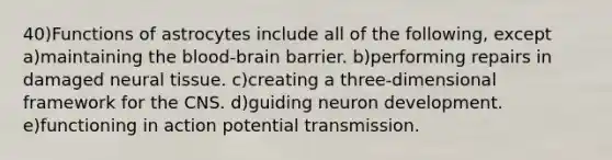 40)Functions of astrocytes include all of the following, except a)maintaining the blood-brain barrier. b)performing repairs in damaged neural tissue. c)creating a three-dimensional framework for the CNS. d)guiding neuron development. e)functioning in action potential transmission.