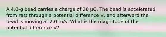 A 4.0-g bead carries a charge of 20 μC. The bead is accelerated from rest through a potential difference V, and afterward the bead is moving at 2.0 m/s. What is the magnitude of the potential difference V?