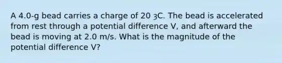 A 4.0-g bead carries a charge of 20 ȝC. The bead is accelerated from rest through a potential difference V, and afterward the bead is moving at 2.0 m/s. What is the magnitude of the potential difference V?