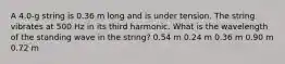 A 4.0-g string is 0.36 m long and is under tension. The string vibrates at 500 Hz in its third harmonic. What is the wavelength of the standing wave in the string? 0.54 m 0.24 m 0.36 m 0.90 m 0.72 m