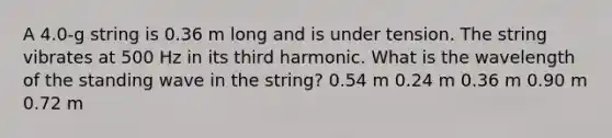 A 4.0-g string is 0.36 m long and is under tension. The string vibrates at 500 Hz in its third harmonic. What is the wavelength of the standing wave in the string? 0.54 m 0.24 m 0.36 m 0.90 m 0.72 m