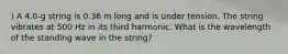 ) A 4.0-g string is 0.36 m long and is under tension. The string vibrates at 500 Hz in its third harmonic. What is the wavelength of the standing wave in the string?