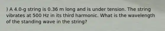 ) A 4.0-g string is 0.36 m long and is under tension. The string vibrates at 500 Hz in its third harmonic. What is the wavelength of the standing wave in the string?