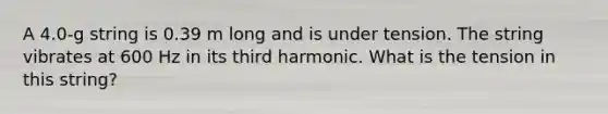 A 4.0-g string is 0.39 m long and is under tension. The string vibrates at 600 Hz in its third harmonic. What is the tension in this string?