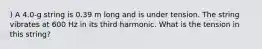 ) A 4.0-g string is 0.39 m long and is under tension. The string vibrates at 600 Hz in its third harmonic. What is the tension in this string?