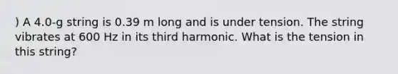 ) A 4.0-g string is 0.39 m long and is under tension. The string vibrates at 600 Hz in its third harmonic. What is the tension in this string?