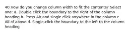 40.How do you change column width to fit the contents? Select one: a. Double click the boundary to the right of the column heading b. Press Alt and single click anywhere in the column c. All of above d. Single-click the boundary to the left to the column heading