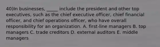 40)In businesses, _____ include the president and other top executives, such as the chief executive officer, chief financial officer, and chief operations officer, who have overall responsibility for an organization. A. first-line managers B. top managers C. trade creditors D. external auditors E. middle managers