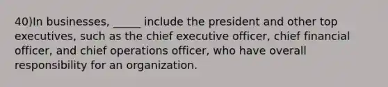 40)In businesses, _____ include the president and other top executives, such as the chief executive officer, chief financial officer, and chief operations officer, who have overall responsibility for an organization.