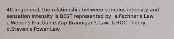 40.In general, the relationship between stimulus intensity and sensation intensity is BEST represented by; a.Fechner's Law. c.Weber's Fraction.e.Zap Brannigan's Law. b.ROC Theory. d.Steven's Power Law.