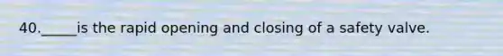 40._____is the rapid opening and closing of a safety valve.