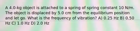 A 4.0-kg object is attached to a spring of spring constant 10 N/m. The object is displaced by 5.0 cm from the equilibrium position and let go. What is the frequency of vibration? A) 0.25 Hz B) 0.50 Hz C) 1.0 Hz D) 2.0 Hz