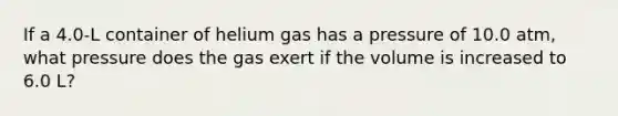 If a 4.0-L container of helium gas has a pressure of 10.0 atm, what pressure does the gas exert if the volume is increased to 6.0 L?