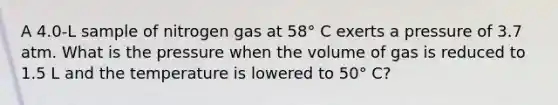 A 4.0-L sample of nitrogen gas at 58° C exerts a pressure of 3.7 atm. What is the pressure when the volume of gas is reduced to 1.5 L and the temperature is lowered to 50° C?