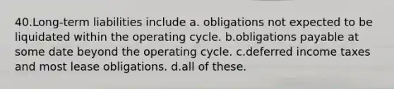 40.Long-term liabilities include a. obligations not expected to be liquidated within the operating cycle. b.obligations payable at some date beyond the operating cycle. c.deferred income taxes and most lease obligations. d.all of these.