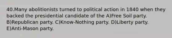 40.Many abolitionists turned to political action in 1840 when they backed the presidential candidate of the A)Free Soil party. B)Republican party. C)Know-Nothing party. D)Liberty party. E)Anti-Mason party.