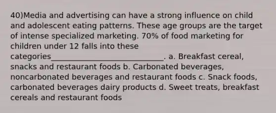 40)Media and advertising can have a strong influence on child and adolescent eating patterns. These age groups are the target of intense specialized marketing. 70% of food marketing for children under 12 falls into these categories_____________________________. a. Breakfast cereal, snacks and restaurant foods b. Carbonated beverages, noncarbonated beverages and restaurant foods c. Snack foods, carbonated beverages dairy products d. Sweet treats, breakfast cereals and restaurant foods