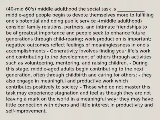 (40-mid 60's) middle adulthood the social task is ____________ middle-aged people begin to devote themselves more to fulfilling one's potential and doing public service -(middle adulthood) consider family relations, partners, and intimate friendships to be of greatest importance and people seek to enhance future generations through child-rearing; work production is important; negative outcomes reflect feelings of meaninglessness in one's accomplishments - Generativity involves finding your life's work and contributing to the development of others through activities such as volunteering, mentoring, and raising children. - During this stage, middle-aged adults begin contributing to the next generation, often through childbirth and caring for others; - they also engage in meaningful and productive work which contributes positively to society. - Those who do not master this task may experience stagnation and feel as though they are not leaving a mark on the world in a meaningful way; they may have little connection with others and little interest in productivity and self-improvement.