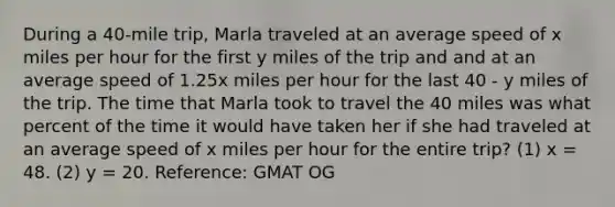 During a 40-mile trip, Marla traveled at an average speed of x miles per hour for the first y miles of the trip and and at an average speed of 1.25x miles per hour for the last 40 - y miles of the trip. The time that Marla took to travel the 40 miles was what percent of the time it would have taken her if she had traveled at an average speed of x miles per hour for the entire trip? (1) x = 48. (2) y = 20. Reference: GMAT OG