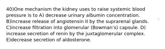 40)One mechanism the kidney uses to raise systemic blood pressure is to A) decrease urinary albumin concentration. B)increase release of angiotensin II by the suprarenal glands. C)increase ﬁltration into glomerular (Bowman's) capsule. D) increase secretion of renin by the juxtaglomerular complex. E)decrease secretion of aldosterone.