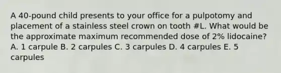 A 40-pound child presents to your office for a pulpotomy and placement of a stainless steel crown on tooth #L. What would be the approximate maximum recommended dose of 2% lidocaine? A. 1 carpule B. 2 carpules C. 3 carpules D. 4 carpules E. 5 carpules