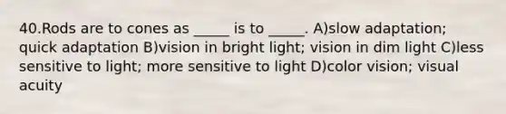 40.Rods are to cones as _____ is to _____. A)slow adaptation; quick adaptation B)vision in bright light; vision in dim light C)less sensitive to light; more sensitive to light D)color vision; visual acuity