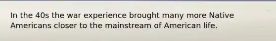 In the 40s the war experience brought many more Native Americans closer to the mainstream of American life.