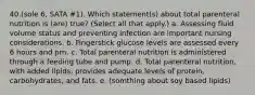 40.(sole 6, SATA #1). Which statement(s) about total parenteral nutrition is (are) true? (Select all that apply.) a. Assessing fluid volume status and preventing infection are important nursing considerations. b. Fingerstick glucose levels are assessed every 6 hours and prn. c. Total parenteral nutrition is administered through a feeding tube and pump. d. Total parenteral nutrition, with added lipids, provides adequate levels of protein, carbohydrates, and fats. e. (somthing about soy based lipids)