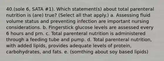 40.(sole 6, SATA #1). Which statement(s) about total parenteral nutrition is (are) true? (Select all that apply.) a. Assessing fluid volume status and preventing infection are important nursing considerations. b. Fingerstick glucose levels are assessed every 6 hours and prn. c. Total parenteral nutrition is administered through a feeding tube and pump. d. Total parenteral nutrition, with added lipids, provides adequate levels of protein, carbohydrates, and fats. e. (somthing about soy based lipids)