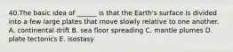 40.The basic idea of ______ is that the Earth's surface is divided into a few large plates that move slowly relative to one another. A. continental drift B. sea floor spreading C. mantle plumes D. plate tectonics E. isostasy