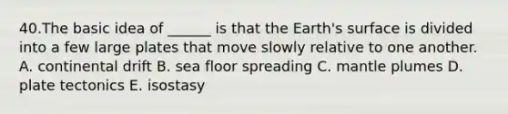 40.The basic idea of ______ is that the Earth's surface is divided into a few large plates that move slowly relative to one another. A. continental drift B. sea floor spreading C. mantle plumes D. plate tectonics E. isostasy