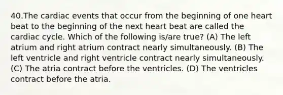 40.The cardiac events that occur from the beginning of one heart beat to the beginning of the next heart beat are called the cardiac cycle. Which of the following is/are true? (A) The left atrium and right atrium contract nearly simultaneously. (B) The left ventricle and right ventricle contract nearly simultaneously. (C) The atria contract before the ventricles. (D) The ventricles contract before the atria.