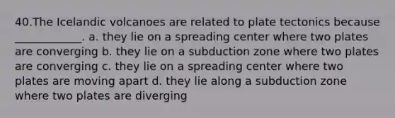 40.​The Icelandic volcanoes are related to plate tectonics because ____________. a. they lie on a spreading center where two plates are converging b. they lie on a subduction zone where two plates are converging c. they lie on a spreading center where two plates are moving apart d. they lie along a subduction zone where two plates are diverging