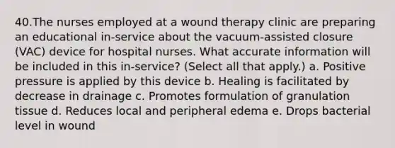 40.The nurses employed at a wound therapy clinic are preparing an educational in-service about the vacuum-assisted closure (VAC) device for hospital nurses. What accurate information will be included in this in-service? (Select all that apply.) a. Positive pressure is applied by this device b. Healing is facilitated by decrease in drainage c. Promotes formulation of granulation tissue d. Reduces local and peripheral edema e. Drops bacterial level in wound