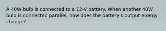 A 40W bulb is connected to a 12-V battery. When another 40W bulb is connected parallel, how does the battery's output energy change?