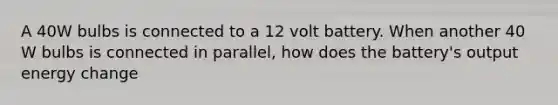 A 40W bulbs is connected to a 12 volt battery. When another 40 W bulbs is connected in parallel, how does the battery's output energy change