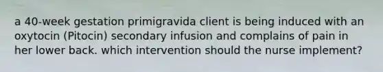 a 40-week gestation primigravida client is being induced with an oxytocin (Pitocin) secondary infusion and complains of pain in her lower back. which intervention should the nurse implement?