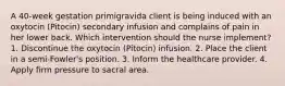 A 40-week gestation primigravida client is being induced with an oxytocin (Pitocin) secondary infusion and complains of pain in her lower back. Which intervention should the nurse implement? 1. Discontinue the oxytocin (Pitocin) infusion. 2. Place the client in a semi-Fowler's position. 3. Inform the healthcare provider. 4. Apply firm pressure to sacral area.