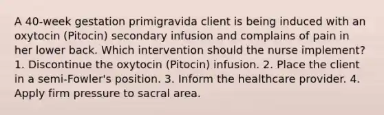 A 40-week gestation primigravida client is being induced with an oxytocin (Pitocin) secondary infusion and complains of pain in her lower back. Which intervention should the nurse implement? 1. Discontinue the oxytocin (Pitocin) infusion. 2. Place the client in a semi-Fowler's position. 3. Inform the healthcare provider. 4. Apply firm pressure to sacral area.