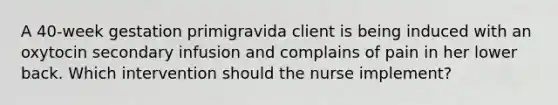 A 40-week gestation primigravida client is being induced with an oxytocin secondary infusion and complains of pain in her lower back. Which intervention should the nurse implement?