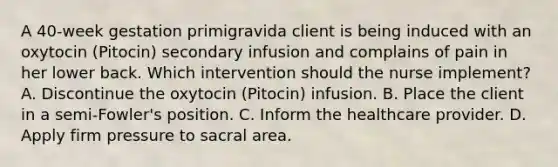 A 40-week gestation primigravida client is being induced with an oxytocin (Pitocin) secondary infusion and complains of pain in her lower back. Which intervention should the nurse implement? A. Discontinue the oxytocin (Pitocin) infusion. B. Place the client in a semi-Fowler's position. C. Inform the healthcare provider. D. Apply firm pressure to sacral area.