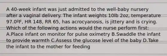 A 40-week infant was just admitted to the well-baby nursery after a vaginal delivery. The infant weights 10lb 2oz, temperature 97.0ºF, HR 148, RR 65, has acrocyanosis, is jittery and is crying. Which of the following actions would the nurse perform first: A.Place infant on monitor for pulse oximetry B.Swaddle the infant to provide warmth C.Assess the glucose level of the baby D.Take the infant to the mother for feeding