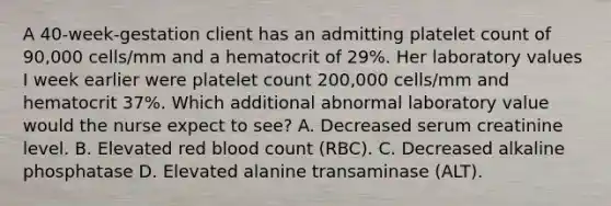 A 40-week-gestation client has an admitting platelet count of 90,000 cells/mm and a hematocrit of 29%. Her laboratory values I week earlier were platelet count 200,000 cells/mm and hematocrit 37%. Which additional abnormal laboratory value would the nurse expect to see? A. Decreased serum creatinine level. B. Elevated red blood count (RBC). C. Decreased alkaline phosphatase D. Elevated alanine transaminase (ALT).