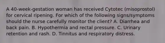 A 40-week-gestation woman has received Cytotec (misoprostol) for cervical ripening. For which of the following signs/symptoms should the nurse carefully monitor the client? A. Diarrhea and back pain. B. Hypothermia and rectal pressure. C. Urinary retention and rash. D. Tinnitus and respiratory distress.